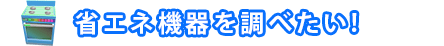 省エネ機器を調べたい!