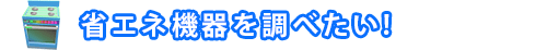省エネ機器を調べたい!